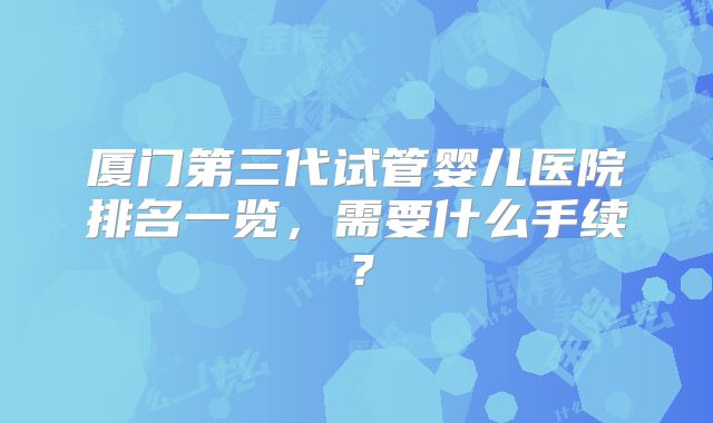 厦门第三代试管婴儿医院排名一览，需要什么手续？