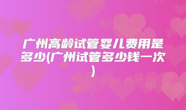 广州高龄试管婴儿费用是多少(广州试管多少钱一次)