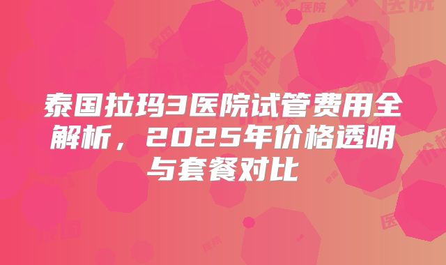 泰国拉玛3医院试管费用全解析，2025年价格透明与套餐对比