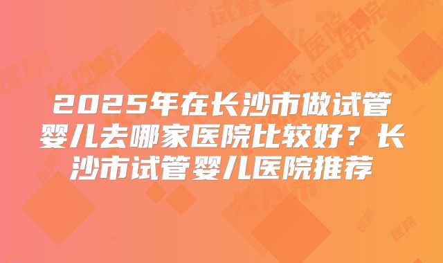 2025年在长沙市做试管婴儿去哪家医院比较好？长沙市试管婴儿医院推荐