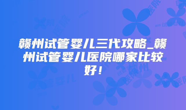 赣州试管婴儿三代攻略_赣州试管婴儿医院哪家比较好！