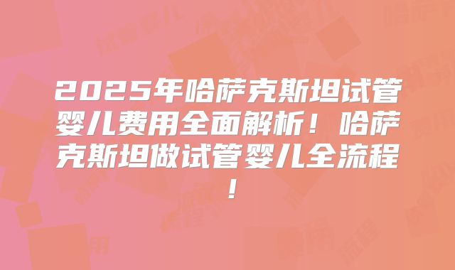 2025年哈萨克斯坦试管婴儿费用全面解析！哈萨克斯坦做试管婴儿全流程！