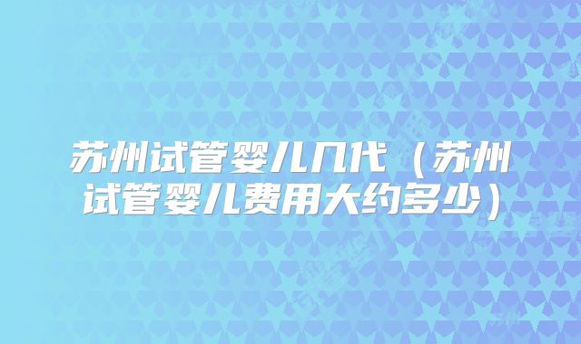 苏州试管婴儿几代（苏州试管婴儿费用大约多少）