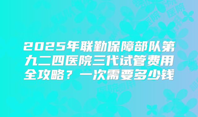 2025年联勤保障部队第九二四医院三代试管费用全攻略?一次需要多少钱