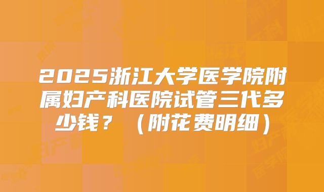 2025浙江大学医学院附属妇产科医院试管三代多少钱？（附花费明细）