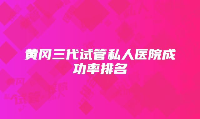 黄冈三代试管私人医院成功率排名