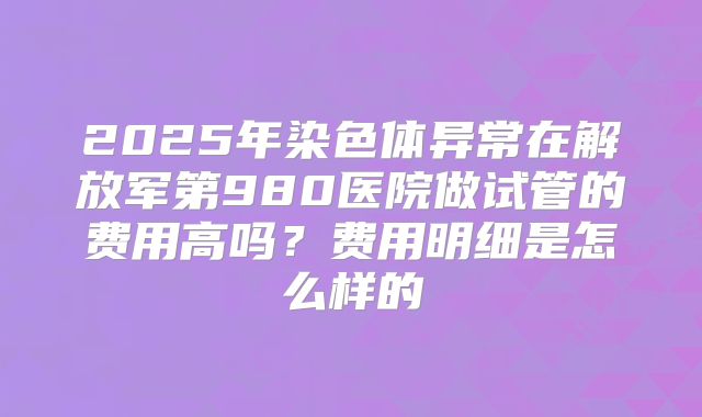 2025年染色体异常在解放军第980医院做试管的费用高吗？费用明细是怎么样的