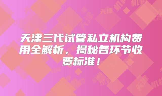 天津三代试管私立机构费用全解析，揭秘各环节收费标准！