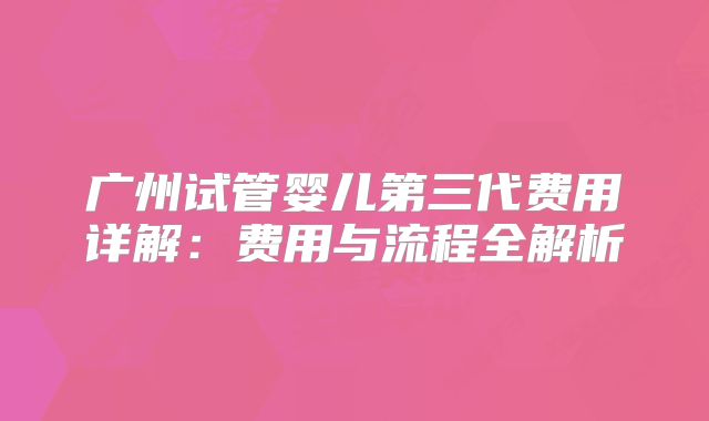 广州试管婴儿第三代费用详解:费用与流程全解析