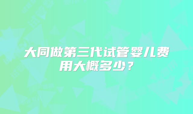 大同做第三代试管婴儿费用大概多少？