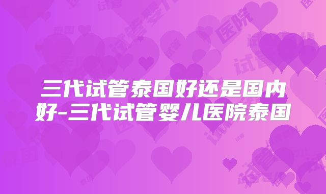 三代试管泰国好还是国内好-三代试管婴儿医院泰国