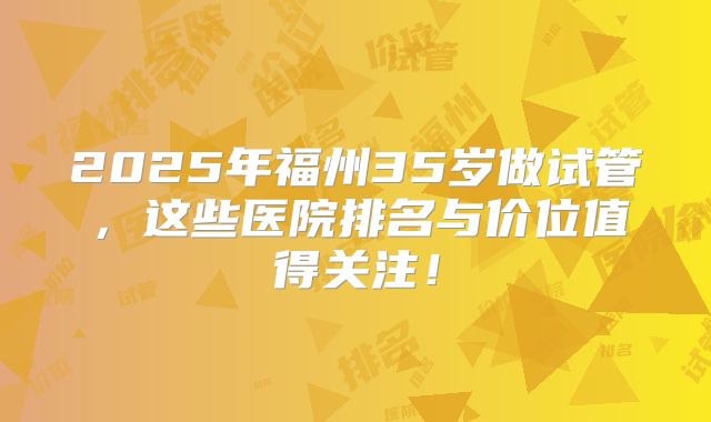 2025年福州35岁做试管，这些医院排名与价位值得关注！
