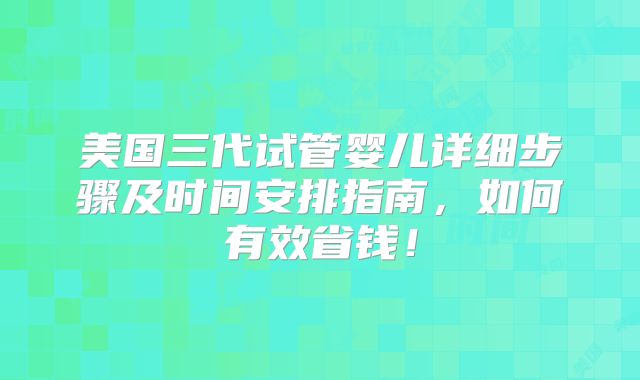美国三代试管婴儿详细步骤及时间安排指南,如何有效省钱!
