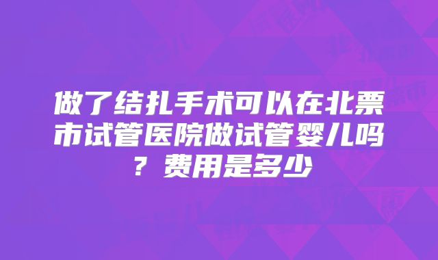 做了结扎手术可以在北票市试管医院做试管婴儿吗？费用是多少
