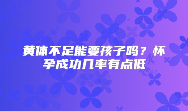 黄体不足能要孩子吗？怀孕成功几率有点低