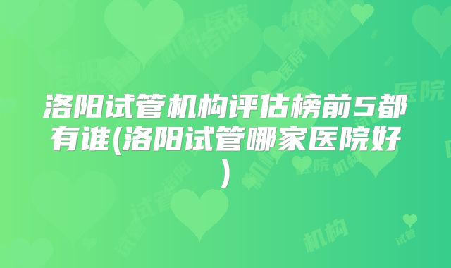 洛阳试管机构评估榜前5都有谁(洛阳试管哪家医院好)