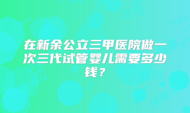在新余公立三甲医院做一次三代试管婴儿需要多少钱？