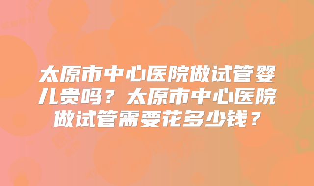 太原市中心医院做试管婴儿贵吗？太原市中心医院做试管需要花多少钱？