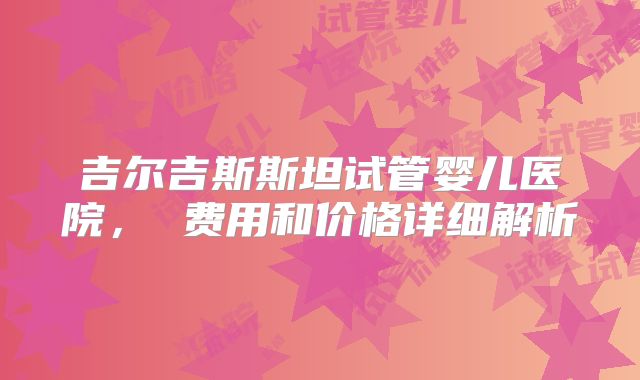 吉尔吉斯斯坦试管婴儿医院， 费用和价格详细解析