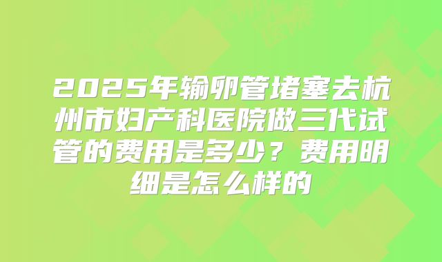 2025年输卵管堵塞去杭州市妇产科医院做三代试管的费用是多少？费用明细是怎么样的