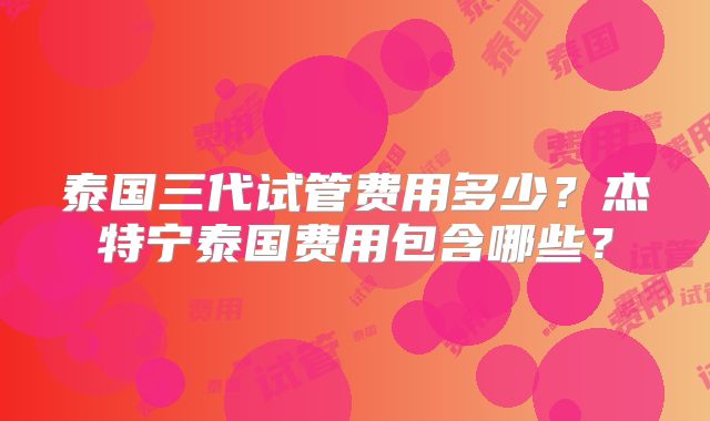 泰国三代试管费用多少?杰特宁泰国费用包含哪些?