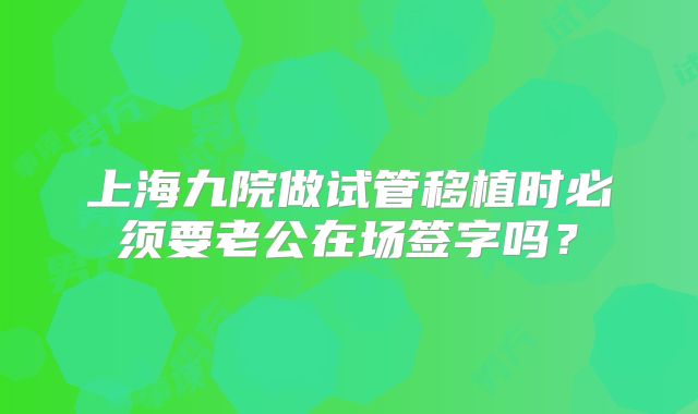 上海九院做试管移植时必须要老公在场签字吗?