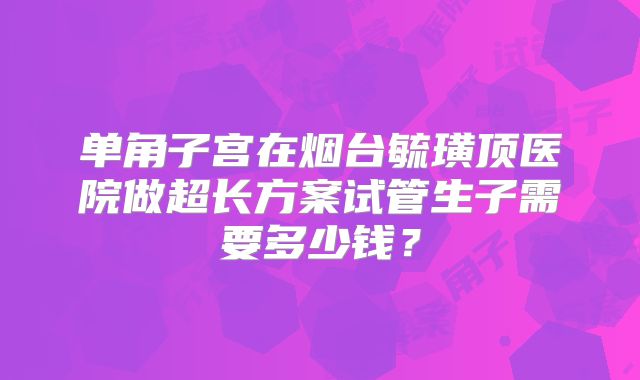 单角子宫在烟台毓璜顶医院做超长方案试管生子需要多少钱？