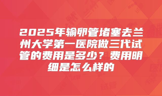 2025年输卵管堵塞去兰州大学第一医院做三代试管的费用是多少？费用明细是怎么样的