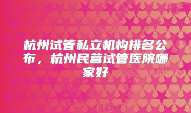 杭州试管私立机构排名公布，杭州民营试管医院哪家好