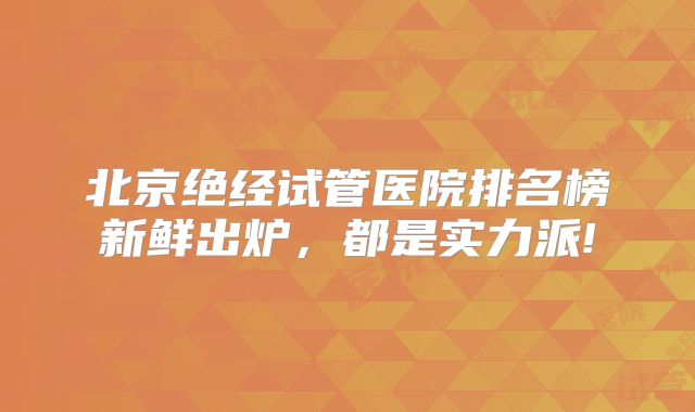 北京绝经试管医院排名榜新鲜出炉，都是实力派!