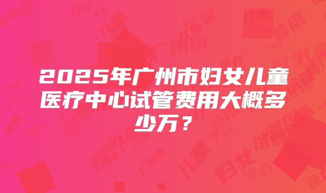 2025年广州市妇女儿童医疗中心试管费用大概多少万？
