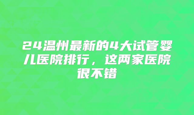 24温州最新的4大试管婴儿医院排行，这两家医院很不错
