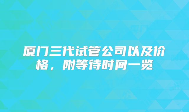厦门三代试管公司以及价格，附等待时间一览