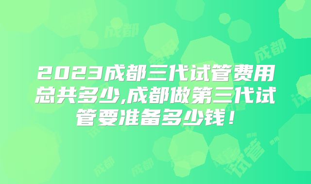 2023成都三代试管费用总共多少,成都做第三代试管要准备多少钱！