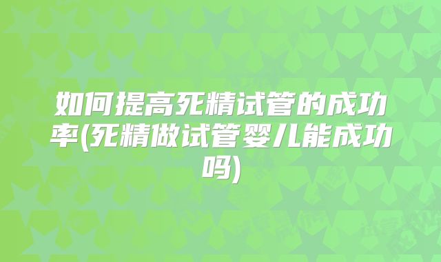 如何提高死精试管的成功率(死精做试管婴儿能成功吗)