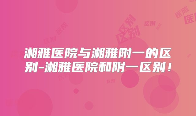 湘雅医院与湘雅附一的区别-湘雅医院和附一区别！