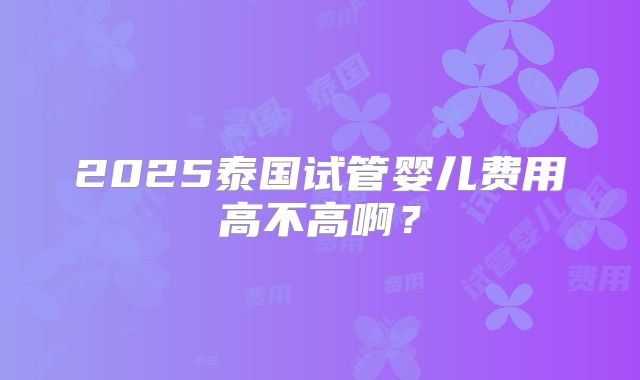 2025泰国试管婴儿费用高不高啊?