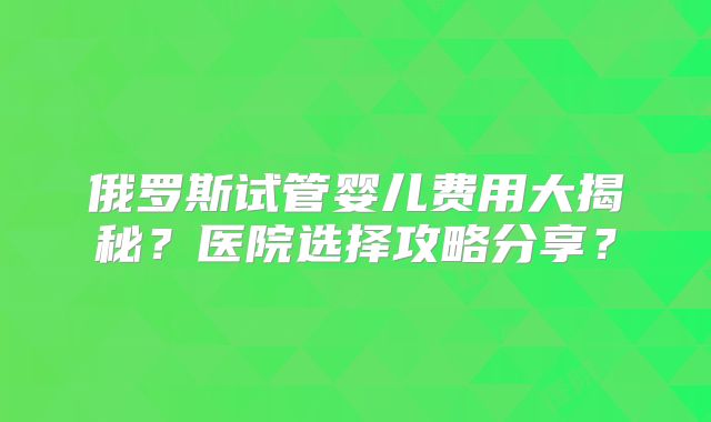 俄罗斯试管婴儿费用大揭秘?医院选择攻略分享?