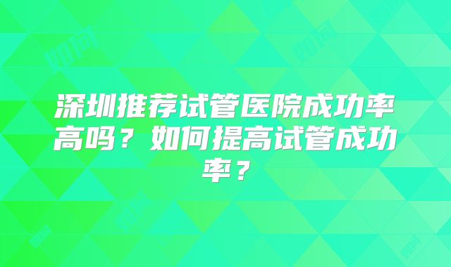 深圳推荐试管医院成功率高吗？如何提高试管成功率？