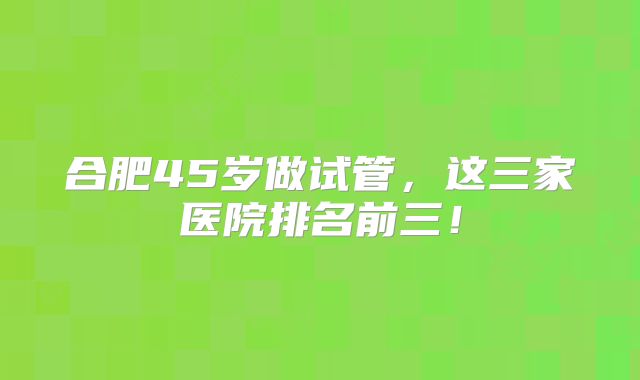 合肥45岁做试管，这三家医院排名前三！