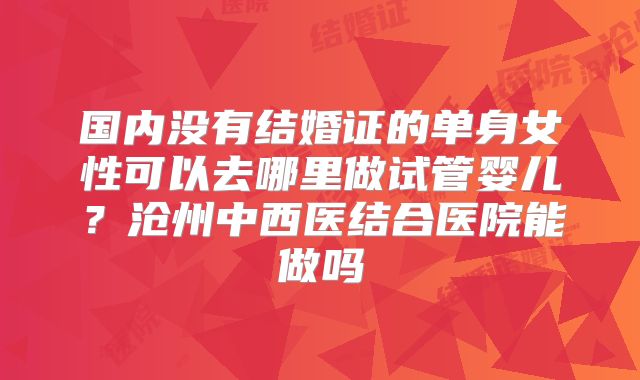 国内没有结婚证的单身女性可以去哪里做试管婴儿?沧州中西医结合医院能做吗
