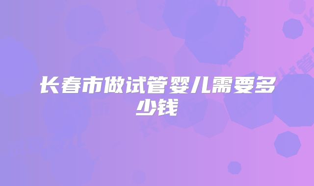 长春市做试管婴儿需要多少钱