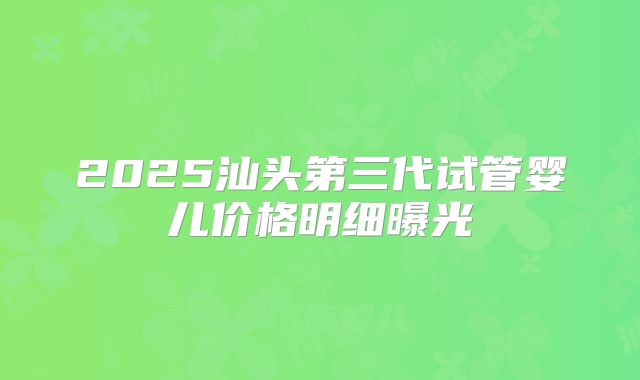 2025汕头第三代试管婴儿价格明细曝光