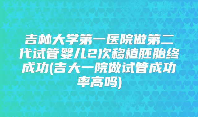 吉林大学第一医院做第二代试管婴儿2次移植胚胎终成功(吉大一院做试管成功率高吗)