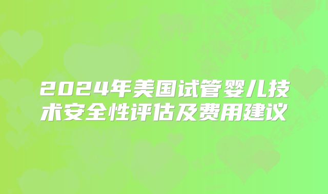 2024年美国试管婴儿技术安全性评估及费用建议