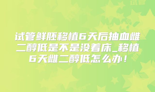 试管鲜胚移植6天后抽血雌二醇低是不是没着床_移植6天雌二醇低怎么办！