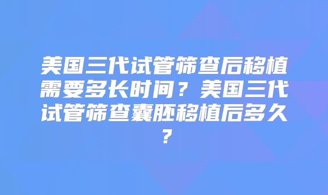 美国三代试管筛查后移植需要多长时间？美国三代试管筛查囊胚移植后多久？