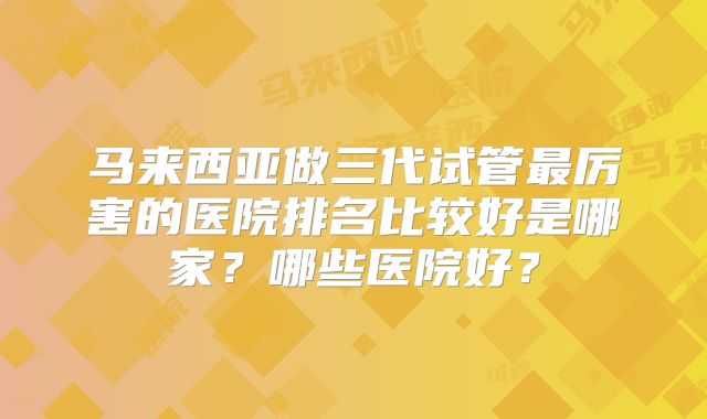 马来西亚做三代试管最厉害的医院排名比较好是哪家？哪些医院好？