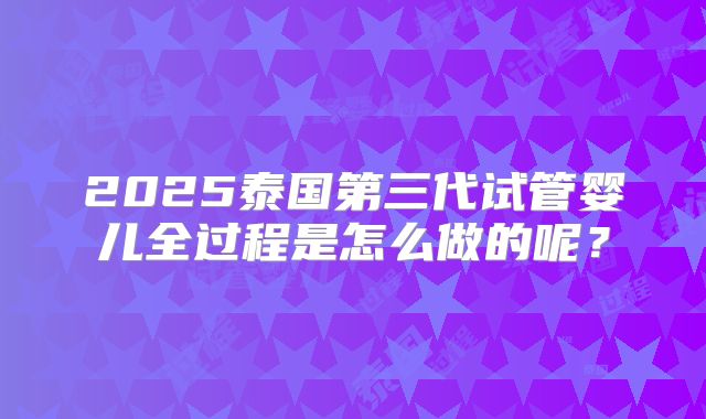2025泰国第三代试管婴儿全过程是怎么做的呢？