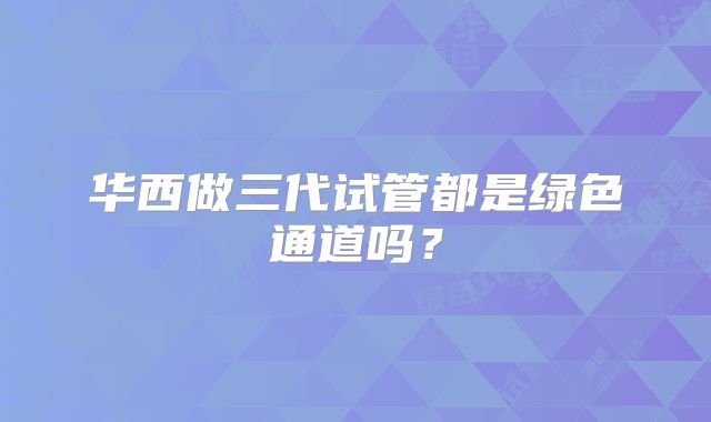 华西做三代试管都是绿色通道吗？